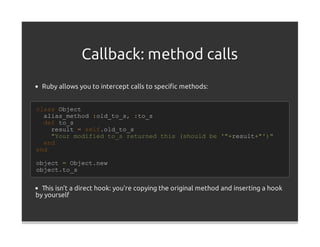 Callback: method calls
  Ruby allows you to intercept calls to speciﬁc methods:


class Object
  alias_method :old_to_s, :to_s
  def to_s
    result = self.old_to_s
    "Your modified to_s returned this (should be '"+result+"')"
  end
end

object = Object.new
object.to_s


  This isn't a direct hook: you're copying the original method and inserting a hook
by yourself
 