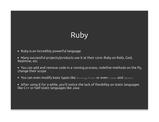 Ruby
  Ruby is an incredibly powerful language

  Many successful projects/products use it at their core: Ruby on Rails, God,
Redmine, etc

  You can add and remove code in a running process, redeﬁne methods on the ﬂy,
change their scope

  You can even modify basic types like String, Float or even Class and Object

   After using it for a while, you'll notice the lack of ﬂexibility on static languages
like C++ or half-static languages like Java
 