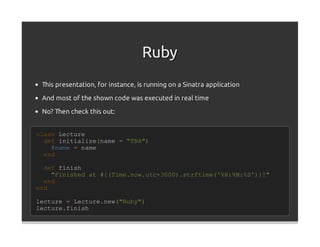 Ruby
 This presentation, for instance, is running on a Sinatra application
 And most of the shown code was executed in real time

 No? Then check this out:


class Lecture
  def initialize(name = "TBA")
    @name = name
  end

  def finish
    "Finished at #{(Time.now.utc+3600).strftime('%H:%M:%S')}!"
  end
end

lecture = Lecture.new("Ruby")
lecture.finish
 