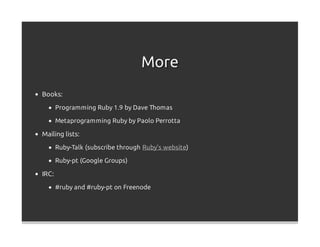 More
Books:
       Programming Ruby 1.9 by Dave Thomas

       Metaprogramming Ruby by Paolo Perrotta

Mailing lists:
       Ruby-Talk (subscribe through Ruby's website)

       Ruby-pt (Google Groups)

IRC:
       #ruby and #ruby-pt on Freenode
 