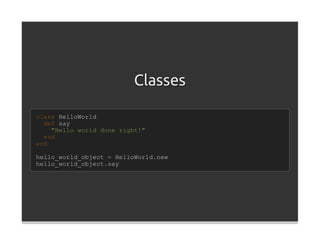 Classes

class HelloWorld
  def say
    "Hello world done right!"
  end
end

hello_world_object = HelloWorld.new
hello_world_object.say
 