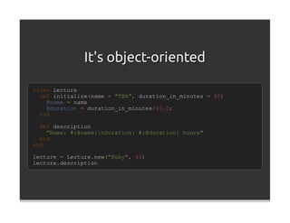 It's object-oriented

class Lecture
  def initialize(name = "TBA", duration_in_minutes = 60)
    @name = name
    @duration = duration_in_minutes/60.0;
  end

  def description
    "Name: #{@name}nDuration: #{@duration} hours"
  end
end

lecture = Lecture.new("Ruby", 45)
lecture.description
 
