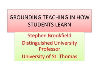 GROUNDING TEACHING IN HOW STUDENTS LEARN Stephen Brookfield Distinguished University Professor University of St. Thomas 