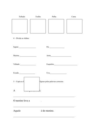 Telhado Toalha Palha Cama 
4 – Divide as sílabas: 
Sapato __________________ Pai ________________ 
Menina __________________ Anita______________________ 
Telhado _________________ Esqueleto_________________________ 
Escada _________________ Uva__________________ 
5 – Copia as frases substituindo as figuras pelas palavras correctas: 
A é do pai da Nini. 
_________________________________________________________________ . 
O menino leva a . 
_________________________________________________________________ . 
Aquele é do menino. 
_________________________________________________________________ . 
 