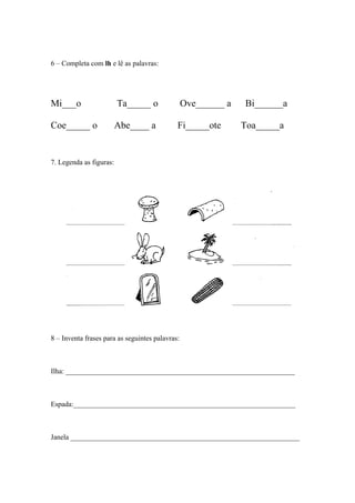 6 – Completa com lh e lê as palavras: 
Mi___o Ta_____ o Ove______ a Bi______a 
Coe_____ o Abe____ a Fi_____ote Toa_____a 
7. Legenda as figuras: 
8 – Inventa frases para as seguintes palavras: 
Ilha: ________________________________________________________________ 
Espada:______________________________________________________________ 
Janela ________________________________________________________________ 
 