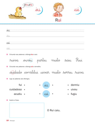 piu,piu

                                           |i†                            |uı
                                                                Rui

|i†
|i†
|uı
|uı
     Circunda nas palavras o ditongo iu a azul.



     $ruivå $ouvi† |parti† muitØ $sai† R∞uı
     Circunda nas palavras o ditongo ui a vermelho.



     $cuidadØ $constituı |uiva® muitØ $sorri† $ruivå
     Liga as palavras aos ditongos.



                    fui •                         •   |i†   •         • dormiu
     cuidadoso •                                                      • uivou
            acudiu •                              •   |uı   •         • fugiu

     Ilustra a frase.




                                                        O Rui caiu.


10    Ditongos
 