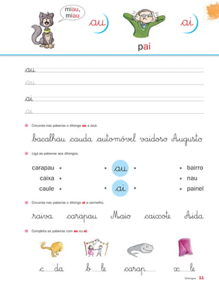 miau,
                       miau
                                       $a†                                  $aı
                                                               pai

$a†
$a†
$aı
$aı
  Circunda nas palavras o ditongo au a azul.



  $bacalha† $caudå $automó√Æ‘ vaidosØ A∞ugustØ
  Liga as palavras aos ditongos.



  carapau •                                    •   $a†     •                • bairro
       caixa •                                                              • nau
      caule •                                  •    $aı    •                • painel

  Circunda nas palavras o ditongo ai a vermelho.



  $raivå                $carapa†                   M∞aiØ        $caixo™     A∞idå
  Completa as palavras com au ou ai.




      $© då                         $b ‘             $caraπ               « ‘
                                                                             Ditongos   11
 