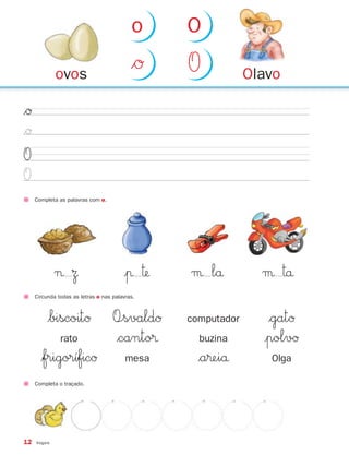 o    O

              ovos
                                           $Ø   O            Olavo

$Ø
$Ø
O
O
     Completa as palavras com o.




              ¬ Ω                       |π ™   μ lå           μ ™å
     Circunda todas as letras o nas palavras.



          $biscoitØ                 O÷svaldØ    computador      $gatØ
               rato                 $canto®       buzina       |polvØ
       $frigoríficØ                      mesa     $a®eiå        Olga

     Completa o traçado.




12   Vogais
 