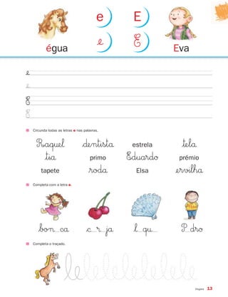 e      E

            égua
                                            ¢    E         Eva

¢
¢
E
E
     Circunda todas as letras e nas palavras.



      R∞aq†e‘                      $∂entistå      estrela    |™elå
        |tiå                           primo     E∞duardØ    prémio
         tapete                        $rodå       Elsa     ¢ervilhå
     Completa com a letra e.




        $bo¬ cå                      $© ® jå      $‘ q†      P drØ
     Completa o traçado.




                                                                  Vogais   13
 