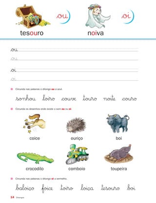 $o†                                 $oı
         tesouro                                                noiva

$o†
$o†
$oı
$oı
     Circunda nas palavras o ditongo ou a azul.



     $sonho† $loirØ $cou√æ |tourØ noi™ $courØ
     Circunda os desenhos onde existe o som ou ou oi.




                 coice                                ouriço              boi




                crocodilo                             comboio           toupeira

     Circunda nas palavras o ditongo oi a vermelho.



     $baloiçØ $foi© |toiro $loiçå |™esourØ $boı
14   Ditongos
 