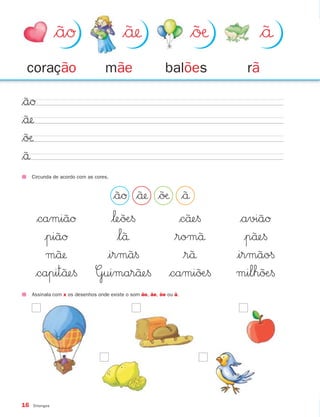 $ãØ                       $˜å                       $˜øæ        $˜å
 coração                           mãe                      balões            rã

$ãØ
$˜å
$˜øæ
$˜å
     Circunda de acordo com as cores.


                                   $ãØ $˜å $˜øæ $˜å
      $camiãØ                     $‘e˜øÆ§        $c˜åe§                      $aviãØ
        |piãØ                       $l˜å        $rom˜å                        |p˜åe§
         m˜˜å                   |irm˜a§          $r˜å                      |irmão§
      $capit˜åe§               Guimar˜˜åe§ $cami˜˜øÆ§                       milh˜˜øÆ§
     Assinala com x os desenhos onde existe o som ão, ãe, õe ou ã.




16   Ditongos
 