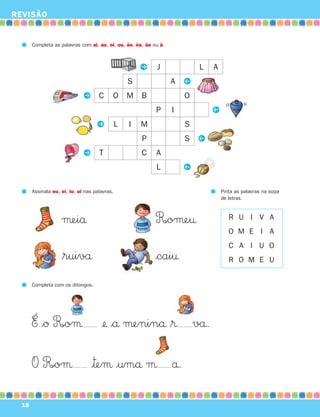 REVISÃO


       Completa as palavras com ai, au, oi, ou, ão, õe, ãe ou ã.



                                                       P    J              L   A
                                                                       P
                                                   S               A
                              P C          O       M   B               O
                                                                               P
                                                            P      I
                                    P          L   I   M               S
                                                                           P
                                                       P               S
                              P T                      C    A
                                                                       P
                                                            L

       Assinala eu, ei, iu, ui nas palavras.                                       Pinta as palavras na sopa
                                                                                   de letras.



                    μeiå                                    R∞oμe†                    R U I V A
                                                                                      O M E I A
                                                                                      C A I U O
                    $ruivå                                  $cai†                     R O M E U


       Completa com os ditongos.




       É $Ø R∞oμ                      ¢ $å μeninå $® vå.

       O R∞oμ                     |™eμ |umå μ å.

  18
 