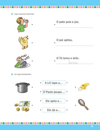 Liga e reescreve cada frase.




                                              O pato pula e pia.
                       •                  •




                                              O pai apitou.
                       •                  •




                                              O Tó toma o leite.
                       •                  •
                                                         $tomå

Lê e liga correctamente.




                               •   A Lili tapa a…    •
                       •                                      •
                               • O Paulo poupa… •


                               •   Ele apita o…      •
                       •                                      •
                               •    Ele dá a…        •




                                                                   25
 