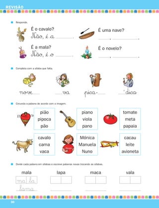 REVISÃO


       Responde.

                    É o cavalo?                                               É uma nave?
                    N∞ãØ, ¢´´ $å                       .                             ,              .

                    É a mala?                                                 É o novelo?
                    N∞ãØ, ¢´ $Ø
                            ´                          .                              ,              .

       Completa com a sílaba que falta.




          no√æ                                 vå                 |picå-                    ´ dica
       Circunda a palavra de acordo com a imagem.


                           pião                                 piano                       tomate
                          pipoca                                viola                        meta
                           pão                                  pano                        papaia

                          cavalo                             Mónica                          cacau
                          cama                               Manuela                          leite
                           vaca                               Nuno                          avioneta

       Divide cada palavra em sílabas e escreve palavras novas trocando as sílabas.


            mala                          lapa                         maca                   vala
       må $lå
       $lamå
  30
 