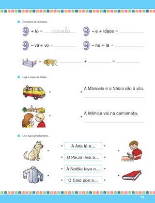 Completa as charadas.


        + lo =                no√ÆlØ               – e + idade =


        – ve + vo =                                – no + la =


               +                               +             =


Liga e copia as frases.



                                               A Manuela e a Nádia vão à vila.
                          •                •




                                               A Mónica vai na camioneta.
                          •                •



Lê e liga correctamente.



                                •      A Ana lê o...     •
                      •                                          •
                                •   O Paulo leva o… •

                                • A Noélia lava a… •
                      •                                          •
                                •   O Caio põe a…        •



                                                                            31
 