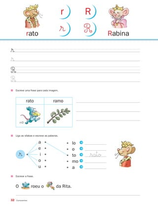 r               R

              rato
                                              $®              R       Rabina

$®
$®
R
R
     Escreve uma frase para cada imagem.



              rato                    ramo




     Liga as sílabas e escreve as palavras.

                         a    •                    •   lo P
                         e    •                    •   o P
       $®     •           i   •                    •   to P   $rato
                         o    •                    •   mo P
                         u    •                    •   a P
     Escreve a frase.



     O            roeu o                 da Rita.

32   Consoantes
 