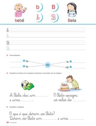 b                    B

            bebé                         $Å                    B                  Bela

$Å
$Å
B
B
     Forma palavras.


                       Q ta                                                      lo P
                                                        bo
                       Q la                                                      né P
     Completa as frases com as palavras anteriores e de acordo com as imagens.




     A B£elå $∂e† |uμ                                             O B£etØ $apago†
     ¢ |umå        .                                             $a§ √Æla§ $dØ              .
     Completa a resposta.



     O $q† ¢´ $q† $∂eraμ $aØ B‰etØ?
     D‰eraμ $aØ B‰etØ |uμ              ¢ |umå                                           .
34   Consoantes
 