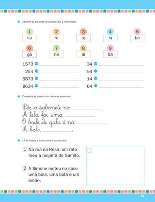 Escreve as palavras de acordo com a numeração.



    1                        2                   3                   4    5
    sa                       re                  te                  la   bo

    6                       7                    8                   9
    ga                      ne                   bi                  ba

1573 P                                                34 P
1254 P                                                54 P
6873 P                                                14 P
9634 P                                                64 P

Completa as frases com palavras anteriores.



P÷˜øæ $Ø $sabo¬e™ nØ                                        .
A |™elå $foı |umå                                       .
O $bai‘ $∂ $galå ¢´ nå                                        .
A $bolå                 .
Lê as frases e ilustra uma à tua escolha.


1 Na rua da Rosa, um rato
  roeu a raqueta do Gamito.

2 A Simone meteu no saco
  uma bola, uma bota e um
  botão.


                                                                               37
 