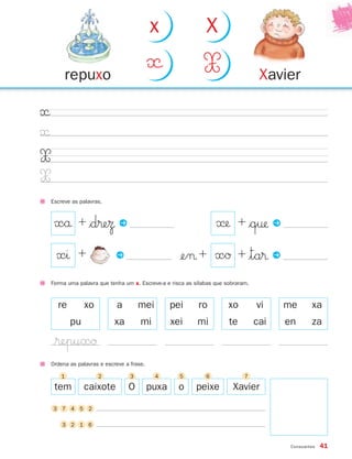 x                  X

         repuxo
                                            «                 X                     Xavier

«
«
X
X
    Escreve as palavras.



     xå + $d®eΩ P                                                  « + $q† P
      xı +                   P                       ¢e¬ + xØ + |ta® P
    Forma uma palavra que tenha um x. Escreve-a e risca as sílabas que sobraram.



      re         xo          a         mei         pei      ro          xo         vi    me       xa
            pu              xa         mi          xei      mi          te         cai   en       za
     $®epuxØ
    Ordena as palavras e escreve a frase.

        1             2            3         4       5         6              7

     tem         caixote          O         puxa     o     peixe         Xavier

    3 7 4 5 2

        3 2 1 6


                                                                                          Consoantes   41
 