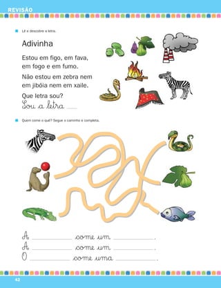 REVISÃO


       Lê e descobre a letra.


       Adivinha
       Estou em figo, em fava,
       em fogo e em fumo.
       Não estou em zebra nem
       em jibóia nem em xaile.
       Que letra sou?
       S∞o† $å $‘etrå
       Quem come o quê? Segue o caminho e completa.




       A                            $coμ |uμ         .
       A                            $coμ |uμ         .
       O                           $coμ |umå             .
  42
 