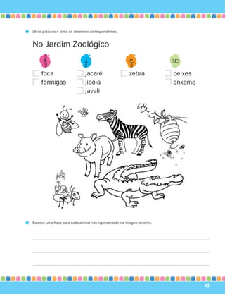 Lê as palavras e pinta os desenhos correspondentes.


No Jardim Zoológico
      $ƒ                       |¯                        $Ω               «
     foca                      jacaré                    zebra            peixes
     formigas                  jibóia                                     enxame
                               javali




Escreve uma frase para cada animal não representado na imagem anterior.




                                                                                   43
 