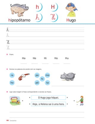 h                     H

 hipopótamo                               $ˇ                   H         Hugo

$ˇ
$ˇ
H
H
     Copia.

                      Ha              He               Hi           Ho   Hu


     Escreve as palavras de acordo com as imagens.



       ra                                 po            mo
                                                  hi
      ho                                  pó             ta


     Liga cada imagem à frase correspondente e escreve as frases.



                                              O Hugo joga hóquei.
                                •




                                                                         •
                      •




                                                                              •




                                      Hoje, a Helena sai à uma hora.
                                •




                                                                         •




44   Consoantes
 