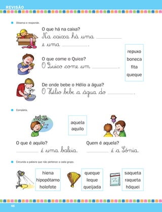 REVISÃO


       Observa e responde.

                             O que há na caixa?
                             N∞å $caixå $h´å |umå
                             ¢ |umå            .
                                                                                repuxo
                             O que come o Quico?                                boneca
                             O Q∞uicØ $coμ |uμ                            .      fita
                                                                               queque

                             De onde bebe o Hélio a água?
                             O H¢éliØ $∫Æ∫æ $å $águå $dØ                           .
       Completa.




                                                     aquela
                                                     aquilo


       O que é aquilo?                                        Quem é aquela?
                             ¢´ $umå $ba‘eiå.                          ¢´ $å S∞óniå.
       Circunda a palavra que não pertence a cada grupo.



                          hiena                            queque              saqueta
                       hipopótamo                           leque              raqueta
                         holofote                          queijada             hóquei


  46
 