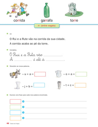 corrida                             garrafa                 torre
                                           rr (entre vogais)


     Lê.


     O Rui e a Rute vão na corrida da sua cidade.
     A corrida acaba ao pé da torre.

     Completa.


     O R∞uı ¢ $å R∞itå vãØ                                    .
     A                ¢´ $a™´ $`å                                .
     Descobre as novas palavras.




                       –u+a=                                       –o+a=



                       –j+b=                                       –t+c=


     Escreve uma frase para cada nova palavra encontrada.



                       P

                       P

                       P

                       P
48   Casos da língua
 