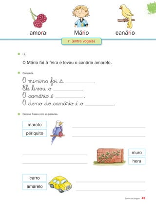 amora                         Mário               canário
                                  r (entre vogais)


Lê.


O Mário foi à feira e levou o canário amarelo.

Completa.


O μeninØ $foı $`å                                .
E∞‘ $‘evo† $Ø             .
O $canáriØ ¢´               .
O $donØ $dØ $canáriØ ¢´ $Ø                          .
Escreve frases com as palavras.



      maroto
      periquito



                                                                  muro
                                                                   hera


       carro
      amarelo

                                                            Casos da língua   49
 