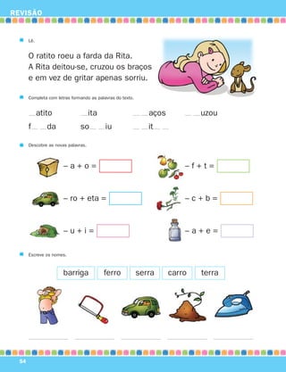 REVISÃO


       Lê.


       O ratito roeu a farda da Rita.
       A Rita deitou-se, cruzou os braços
       e em vez de gritar apenas sorriu.

       Completa com letras formando as palavras do texto.


             atito                   ita                       aços           uzou
       f        da             so          iu                  it

       Descobre as novas palavras.



                       –a+o=                                              –f+t=


                       – ro + eta =                                       –c+b=


                       –u+i=                                              –a+e=

       Escreve os nomes.



                       barriga             ferro            serra     carro   terra




  54
 
