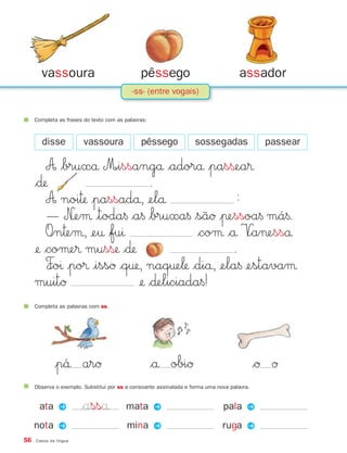 vassoura                               pêssego                               assador
                                           -ss- (entre vogais)


     Completa as frases do texto com as palavras:



       disse            vassoura              pêssego              sossegadas                passear

         A $bruxå M∞issangå $adorå |pasßea®
     $∂                        .
         A noi™ |passadå, ¢elå                  ≈
         — N£eμ |toda§ $a§ $bruxa§ $sãØ |πessoa§ má§.
         O∞n™eμ, ¢e† $fuı                 $coμ $å V∞a¬esså
     ¢ $coμe® musß $∂                        .
         F∞oı |po® |issØ $q†, naq†e‘ $diå, ¢ela§ ¢estavaμ
     muitØ                   ¢ $∂eliciada§!
     Completa as palavras com ss.




             |p´´å arØ                              $å obiØ                                 $Ø Ø
     Observa o exemplo. Substitui por ss a consoante assinalada e forma uma nova palavra.


      ata P            $asså            mata P                                pala P
     nota P                              mina P                               ruga P
56   Casos da língua
 