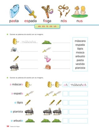 pasta              espada                   fisga     nós     nus
                                          as es is os us


     Escreve as palavras de acordo com as imagens.



                       máscarå                                    máscara
                                                                  espada
                                                                    lápis
                                                                   mosca
                                                                  arbusto
                                                                   pasta
                                                                  vestido
                                                                  pianista


     Escreve as palavras de acordo com as imagens.



     a máscara                                              $a§ máscara§
      a espada


           o lápis


     o pianista


      o arbusto
58   Casos da língua
 