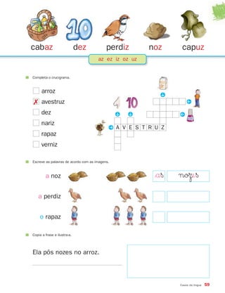 cabaz                        dez           perdiz       noz     capuz
                                      az ez iz oz uz


Completa o crucigrama.


     arroz




                                                          P
 avestruz                                                         Q
     dez                                        P

                                                    P
                                                               Q
     nariz
                                            PA V E S T R U Z
     rapaz
     verniz

Escreve as palavras de acordo com as imagens.



        a noz                                            $a§   noΩe§
   a perdiz


    o rapaz

Copia a frase e ilustra-a.




Ela pôs nozes no arroz.



                                                               Casos da língua   59
 