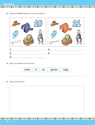 REVISÃO


       Descobre as cinco diferenças e escreve as palavras.




       1.                                                    4.
       2.                                                    5.
       3.

       Ordena as palavras e escreve a frase.



                               nada            O     no       ganso   lago.



       Ilustra a frase anterior.




  60
 