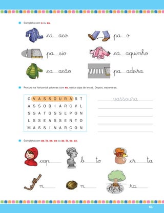 Completa com s ou ss.




                   $cå acØ                                                  |på Ø

                   |på eiØ                                                  $cå aquinhØ

                   $cå acãØ                                                 |på a∂eirå
Procura na horizontal palavras com ss, nesta sopa de letras. Depois, escreve-as.



   C V A S S O U R A B T                                                    vassourå
   A S S O B I A R C V L
   S S A T O S S E P O N
   L S S E A S S E N T O
   M A S S I N A R C O N


Completa com as, is, os, us ou az, iz, oz, uz.




             $caπ                                $∫          tØ                     $c®   tå

             ¬                                   ¬                                  $rå

                                                                                          61
 