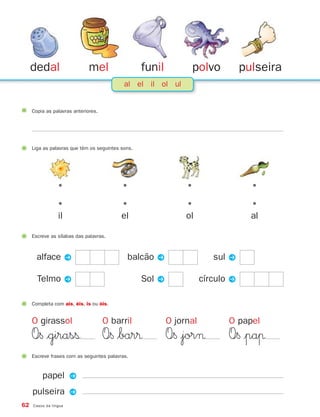 dedal                    mel                  funil         polvo            pulseira
                                            al el il ol ul


     Copia as palavras anteriores.




     Liga as palavras que têm os seguintes sons.




                 •                         •                    •                   •

                 •                         •                    •                   •
                 il                        el                   ol                  al

     Escreve as sílabas das palavras.



       alface P                              balcão P                    sul P

       Telmo P                                     Sol P              círculo P

     Completa com ais, éis, is ou óis.


     O girassol                      O barril              O jornal          O papel
     O∞§ $girasß                     O∞§ $bar®             O∞§ |jor¬         O∞§ |paπ
     Escreve frases com as seguintes palavras.


         papel P
     pulseira P
62   Casos da língua
 