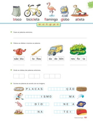 bloco              bicicleta                  flamingo globo               atleta
                                      bl cl fl gl pl tl


Copia as palavras anteriores.




Ordena as sílabas e escreve as palavras.




são blu                     ta flau             da do blin           res flo            ta



Divide as sílabas das palavras anteriores.




Escreve as palavras de acordo com as imagens.


                   P L A C A S                                 Ç Ã O

                                             I SMO                 M A

                                D Í O                        N E      A

                                     N A                     T E I

                                                                          Casos da língua   63
 