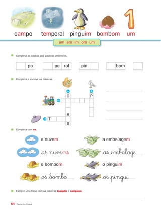 campo                    temporal pinguim bombom                             um
                                         am em im om um


     Completa as sílabas das palavras anteriores.



                po                     po ral           pin             bom

     Completa e escreve as palavras.
                                               P




                                                              P
                                                C             P
                                       P


                                                R
                           P T
                                                S
     Completa com ns.


                          a nuvem                                 a embalagem

                          $a§ nu√Æn§                              $a§ ¢embala˙
                          o bombom                                o pinguim

                          $o§ $bombØ                              $o§ |pinguı
     Escreve uma frase com as palavras Joaquim e campeão.




64   Casos da língua
 