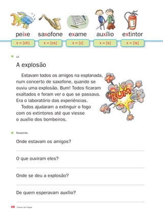 peixe             saxofone exame        auxílio    extintor
     x = [ch]           x = [cs]   x = [z]    x = [s]    x = [is]


     Lê.


     A explosão
       Estavam todos os amigos na esplanada,
     num concerto de saxofone, quando se
     ouviu uma explosão. Bum! Todos ficaram
     exaltados e foram ver o que se passava.
     Era o laboratório das experiências.
       Todos ajudaram a extinguir o fogo
     com os extintores até que viesse
     o auxílio dos bombeiros.

     Responde.


     Onde estavam os amigos?


     O que ouviram eles?


     Onde se deu a explosão?


     De quem esperavam auxílio?

68   Casos da língua
 