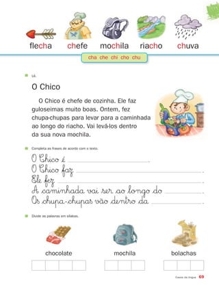 flecha                chefe                 mochila      riacho     chuva
                                  cha che chi cho chu


Lê.


O Chico
  O Chico é chefe de cozinha. Ele faz
guloseimas muito boas. Ontem, fez
chupa-chupas para levar para a caminhada
ao longo do riacho. Vai levá-los dentro
da sua nova mochila.

Completa as frases de acordo com o texto.


O C∞hicØ ¢´´                     .
O C∞hicØ $faΩ                                                                         .
E∞‘ $ƒÆΩ                                                                             .
A $caminhadå vaı $ße® $aØ $longØ $dØ                                                  .
O∞§ $chupå-$chupa§ vãØ $∂entrØ $då                                                    .
Divide as palavras em sílabas.




        chocolate                              mochila            bolachas


                                                                   Casos da língua   69
 