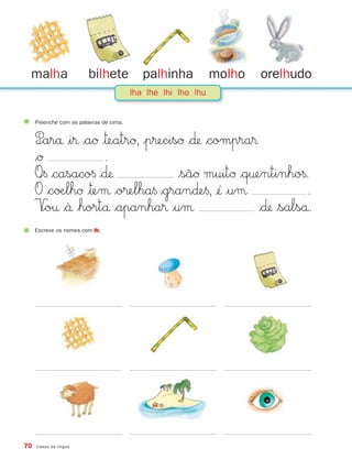malha                   bilhete            palhinha           molho   orelhudo
                                         lha lhe lhi lho lhu


     Preenche com as palavras de cima.


     P∞arå |i® $aØ |™eatrØ, |p®ecisØ $∂ $compra®
     $Ø             .
     O∞§ $casaco§ $∂              $sãØ muitØ $q†entinho§.
     O $cøÆlhØ |™eμ $o®elha§ $gran∂e§, ¢´ |uμ              .
     V∞o† $`å $hortå $apanha® |uμ                 $∂ $salså.
     Escreve os nomes com lh.




70   Casos da língua
 