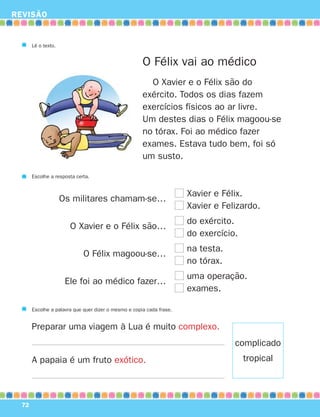 REVISÃO


       Lê o texto.


                                                      O Félix vai ao médico
                                                        O Xavier e o Félix são do
                                                      exército. Todos os dias fazem
                                                      exercícios físicos ao ar livre.
                                                      Um destes dias o Félix magoou-se
                                                      no tórax. Foi ao médico fazer
                                                      exames. Estava tudo bem, foi só
                                                      um susto.

       Escolhe a resposta certa.


                                                                      Xavier e Félix.
                     Os militares chamam-se…
                                                                      Xavier e Felizardo.
                                                                      do exército.
                       O Xavier e o Félix são…
                                                                      do exercício.
                                                                      na testa.
                             O Félix magoou-se…
                                                                      no tórax.
                                                                      uma operação.
                      Ele foi ao médico fazer…
                                                                      exames.

       Escolhe a palavra que quer dizer o mesmo e copia cada frase.


       Preparar uma viagem à Lua é muito complexo.
                                                                                  complicado
       A papaia é um fruto exótico.                                                   tropical



  72
 