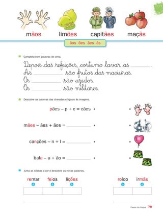 mãos                        limões                      capitães       maçãs
                                       ãos ões ães ãs


Completa com palavras de cima.


D‰epoi§ $da§ $®eƒÆiç˜øÆ§, $costumØ $lava® $a§                                                   .
A∞§               $sãØ $fruto§ $da§ macıeira§.
O∞§              $sãØ $aΩedo§.
O∞§              $sãØ milita®e§.
Descobre as palavras das charadas e liga-as às imagens.


                      pães – p + c = cães •                                  •


mães – ães + ãos =                                        •                  •


    canções – n + l =                                     •                  •


        bala – a + ão =                                   •                  •

Junta as sílabas a cor e descobre as novas palavras.


   remar            feios          lições                            roído        irmãs
     P



                     P



                                      P




                                                                     P



                                                                                    P




                                                                             Casos da língua   79
 