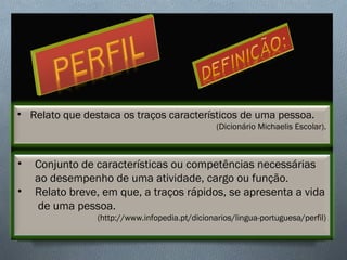 • Relato que destaca os traços característicos de uma pessoa.
(Dicionário Michaelis Escolar).
• Conjunto de características ou competências necessárias 
ao desempenho de uma atividade, cargo ou função.
• Relato breve, em que, a traços rápidos, se apresenta a vida
 de uma pessoa.
(http://www.infopedia.pt/dicionarios/lingua-portuguesa/perfil)
 