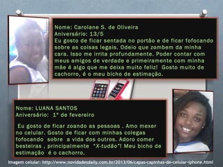 Nome: Carolane S. de Oliveira
Aniversário: 13/5
Eu gosto de ficar sentada no portão e de ficar fofocando
sobre as coisas legais. Odeio que zombem da minha
cara. Isso me irrita profundamente. Poder contar com
meus amigos de verdade e primeiramente com minha
mãe é algo que me deixa muito feliz! Gosto muito de
cachorro, é o meu bicho de estimação.
Nome: LUANA SANTOS
Aniversário: 1º de fevereiro
 Eu gosto de ficar zoando as pessoas . Amo mexer
no celular. Gosto de ficar com minhas colegas
fofocando sobre a vida dos outros. Adoro comer
besteiras , principalmente “X-tudão”! Meu bicho de
estimação é o cachorro.
Imagem celular: http://www.novidadesdaily.com.br/2013/06/capas-capinhas-de-celular-iphone.html
 