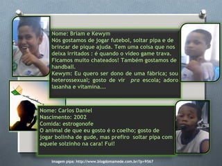 Nome: Briam e Kewym
Nós gostamos de jogar futebol, soltar pipa e de
brincar de pique ajuda. Tem uma coisa que nos
deixa irritados : é quando o vídeo game trava.
Ficamos muito chateados! Também gostamos de
handball.
Kewym: Eu quero ser dono de uma fábrica; sou
heterossexual; gosto de vir pra escola; adoro
lasanha e vitamina...
Nome: Carlos Daniel
Nascimento: 2002
Comida: estrogonofe
O animal de que eu gosto é o coelho; gosto de
jogar bolinha de gude, mas prefiro soltar pipa com
aquele solzinho na cara! Fui!
Imagem pipa: http://www.blogdomamede.com.br/?p=9567
 