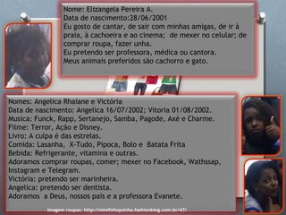 Nome: Elizangela Pereira A.
Data de nascimento:28/06/2001
Eu gosto de cantar, de sair com minhas amigas, de ir à
praia, à cachoeira e ao cinema; de mexer no celular; de
comprar roupa, fazer unha.
Eu pretendo ser professora, médica ou cantora.
Meus animais preferidos são cachorro e gato.
Nomes: Angelica Rhaiane e Victória
Data de nascimento: Angelica 16/07/2002; Vitoria 01/08/2002.
Musica: Funck, Rapp, Sertanejo, Samba, Pagode, Axé e Charme.
Filme: Terror, Ação e Disney.
Livro: A culpa é das estrelas.
Comida: Lasanha, X-Tudo, Pipoca, Bolo e Batata Frita
Bebida: Refrigerante, vitamina e outras.
Adoramos comprar roupas, comer; mexer no Facebook, Wathssap,
Instagram e Telegram.
Victória: pretendo ser marinheira.
Angelica: pretendo ser dentista.
Adoramos a Deus, nossos pais e a professora Evanete.
Imagem roupas: http://minifofoquinha.fashionblog.com.br/47/
 
