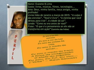Nome: Evanete B.Lima
Gosto: livros, músicas, filmes, tecnologias...
Amo: Deus, minha família, meus amigos, minha
profissão!
Livros lidos de janeiro a março de 2015: “A culpa é
das estrelas”, “Você é livre”, “A menina que você
deixou para trás”, A cidade do sol”.
Lendo: “Como eu era antes de você”
Frase: “O que é o pensamento se ele não se
transforma em ação?”(Caminho das Índias)
 