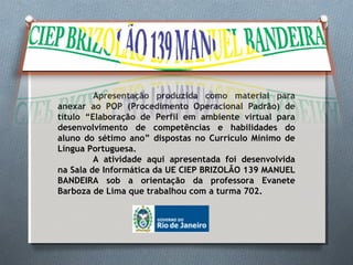 Apresentação produzida como material para
anexar ao POP (Procedimento Operacional Padrão) de
título “Elaboração de Perfil em ambiente virtual para
desenvolvimento de competências e habilidades do
aluno do sétimo ano” dispostas no Currículo Mínimo de
Língua Portuguesa.
A atividade aqui apresentada foi desenvolvida
na Sala de Informática da UE CIEP BRIZOLÃO 139 MANUEL
BANDEIRA sob a orientação da professora Evanete
Barboza de Lima que trabalhou com a turma 702.
 