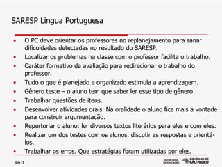 SARESP Língua Portuguesa

•          O PC deve orientar os professores no replanejamento para sanar
           dificuldades detectadas no resultado do SARESP.
•          Localizar os problemas na classe com o professor facilita o trabalho.
•          Caráter formativo da avaliação para redirecionar o trabalho do
           professor.
•          Tudo o que é planejado e organizado estimula a aprendizagem.
•          Gênero teste – o aluno tem que saber ler esse tipo de gênero.
•          Trabalhar questões de itens.
•          Desenvolver atividades orais. Na oralidade o aluno fica mais a vontade
           para construir argumentação.
•          Repertoriar o aluno: ler diversos textos literários para eles e com eles.
•          Realizar um dos testes com os alunos, discutir as respostas e orientá-
           los.
•          Trabalhar os erros. Que estratégias foram utilizadas por eles.
Slide 13
 
